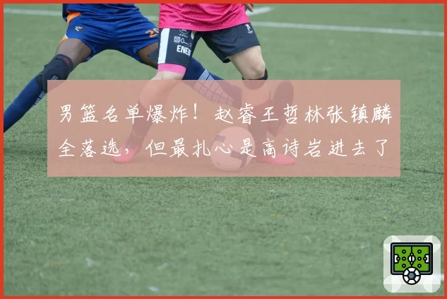男篮名单爆炸!赵睿王哲林张镇麟全落选,但最扎心是高诗岩进去了