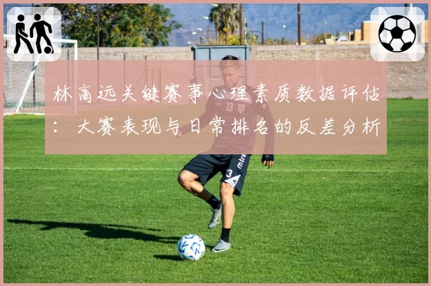 林高远关键赛事心理素质数据评估:大赛表现与日常排名的反差分析