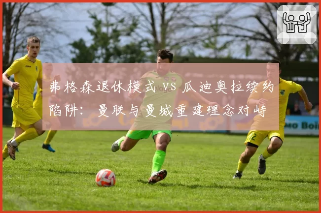 弗格森退休模式 vs 瓜迪奥拉续约陷阱：曼联与曼城重建理念对峙