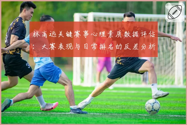 林高远关键赛事心理素质数据评估:大赛表现与日常排名的反差分析