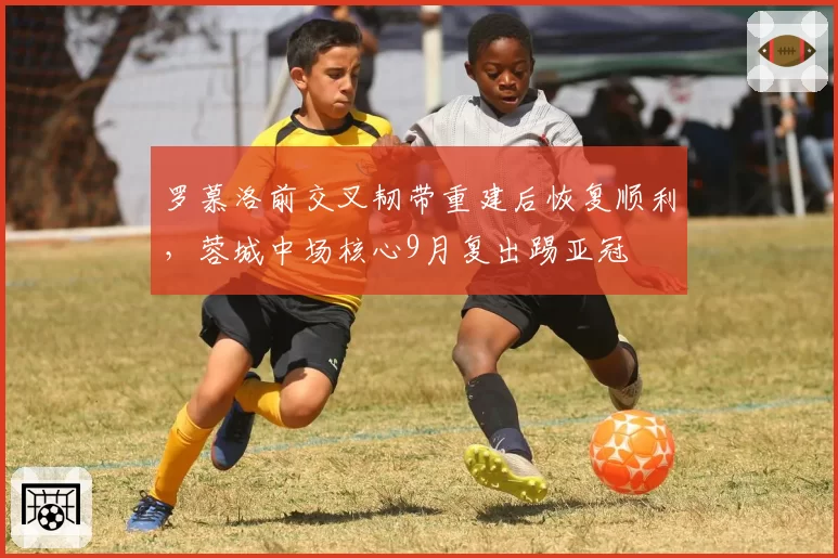 罗慕洛前交叉韧带重建后恢复顺利,蓉城中场核心9月复出踢亚冠
