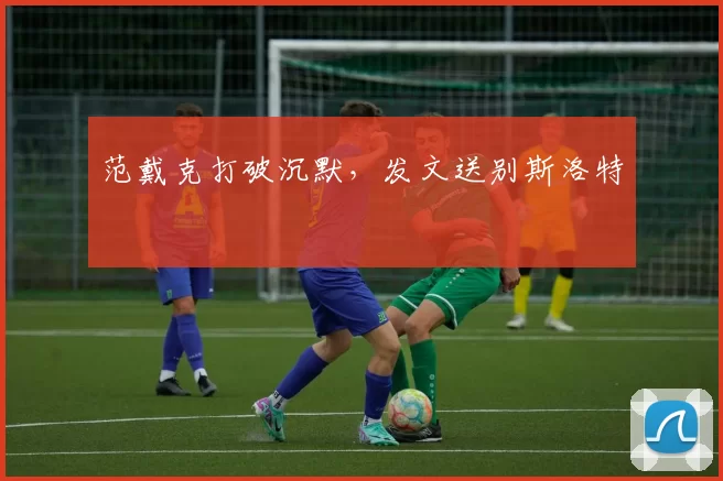 范戴克打破沉默,发文送别斯洛特