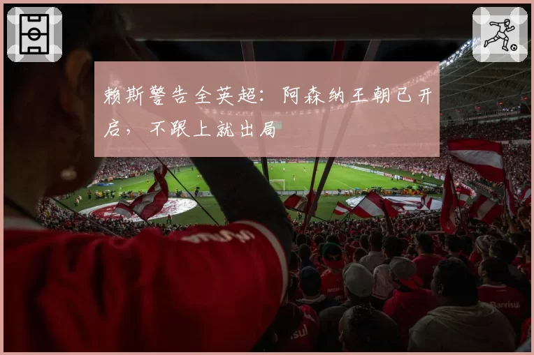 赖斯警告全英超:阿森纳王朝已开启,不跟上就出局