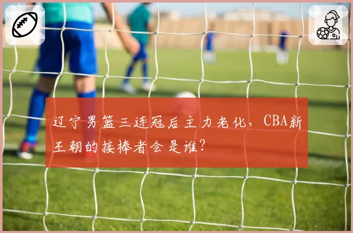 辽宁男篮三连冠后主力老化，CBA新王朝的接棒者会是谁？