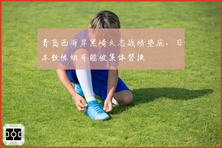 青岛西海岸黑崎久志战绩垫底,日本教练组可能被集体替换
