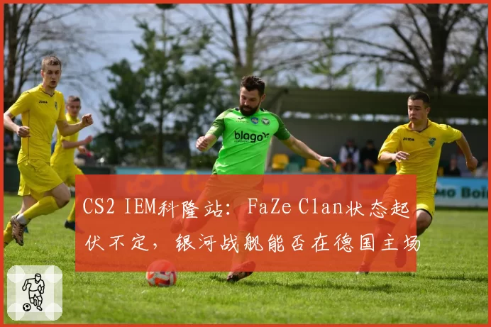 CS2 IEM科隆站：FaZe Clan状态起伏不定，银河战舰能否在德国主场回暖