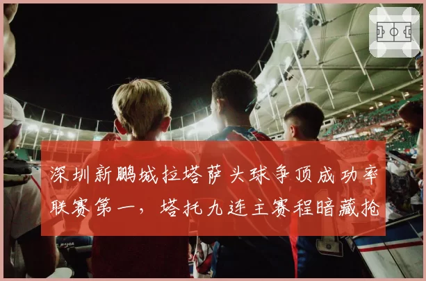 深圳新鹏城拉塔萨头球争顶成功率联赛第一,塔托九连主赛程暗藏抢分良机