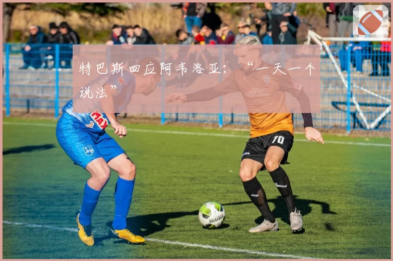 特巴斯回应阿韦洛亚：“一天一个说法”