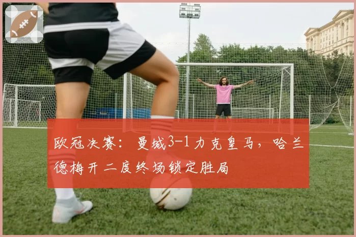 欧冠决赛:曼城3-1力克皇马,哈兰德梅开二度终场锁定胜局