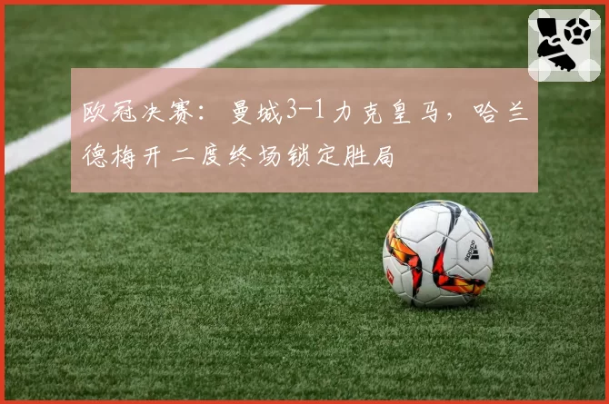 欧冠决赛：曼城3-1力克皇马，哈兰德梅开二度终场锁定胜局