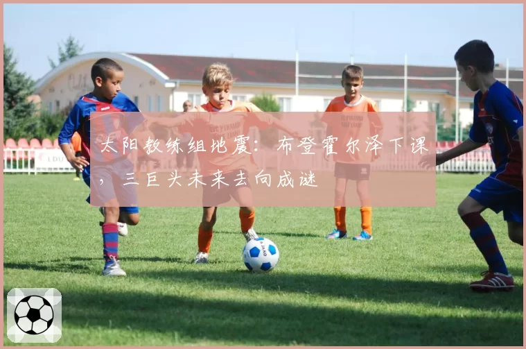 太阳教练组地震:布登霍尔泽下课,三巨头未来去向成谜