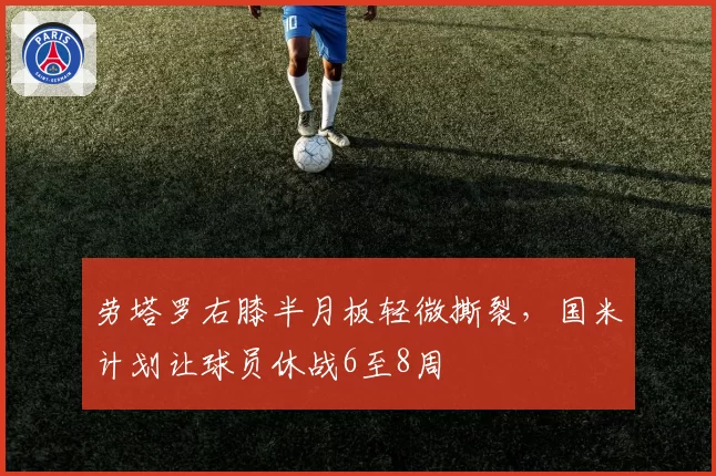 劳塔罗右膝半月板轻微撕裂，国米计划让球员休战6至8周