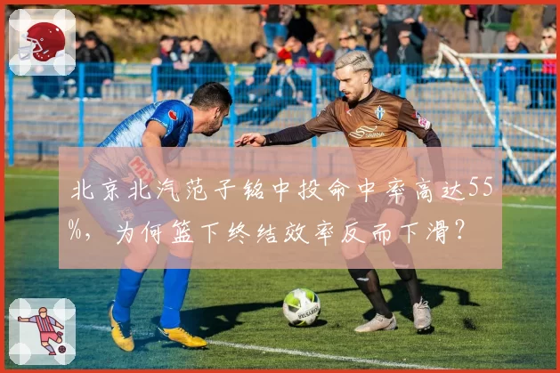 北京北汽范子铭中投命中率高达55%,为何篮下终结效率反而下滑?