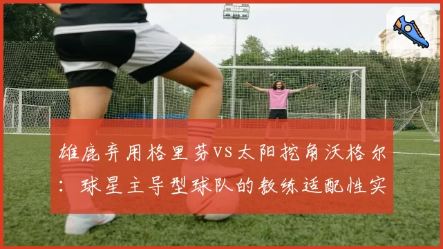 雄鹿弃用格里芬vs太阳挖角沃格尔:球星主导型球队的教练适配性实验