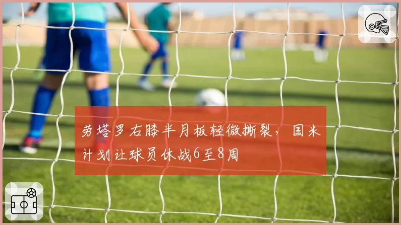 劳塔罗右膝半月板轻微撕裂，国米计划让球员休战6至8周