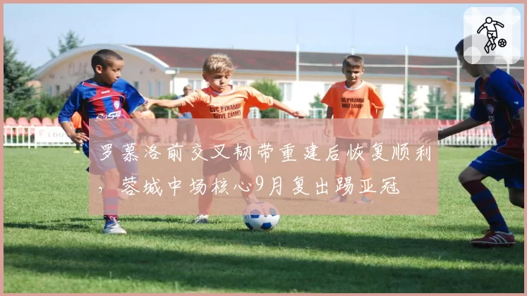 罗慕洛前交叉韧带重建后恢复顺利,蓉城中场核心9月复出踢亚冠