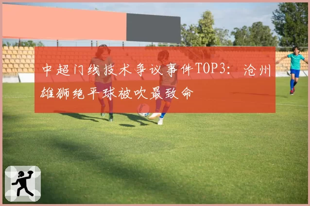 中超门线技术争议事件TOP3:沧州雄狮绝平球被吹最致命