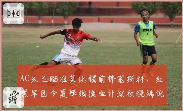 AC米兰瞄准莱比锡前锋塞斯科,红黑军团今夏锋线换血计划初现端倪