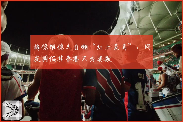 梅德维德夫自嘲“红土菜鸟”,网友调侃其参赛只为凑数