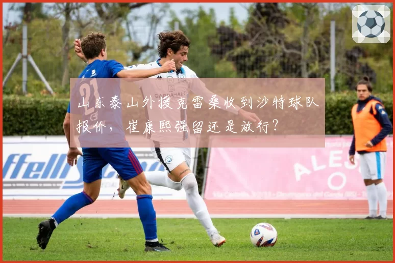 山东泰山外援克雷桑收到沙特球队报价,崔康熙强留还是放行?