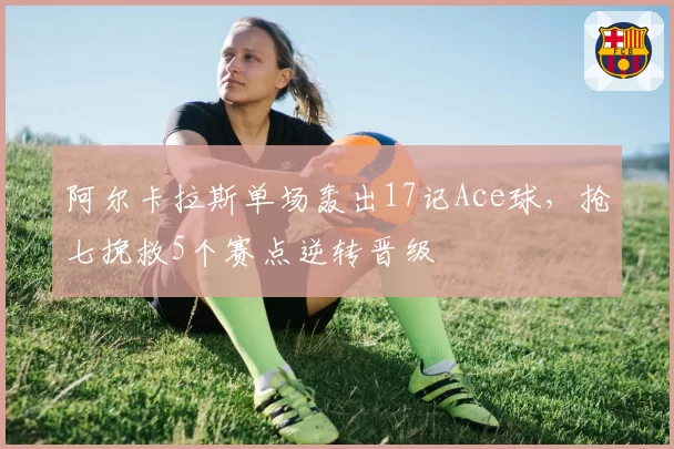 阿尔卡拉斯单场轰出17记Ace球，抢七挽救5个赛点逆转晋级