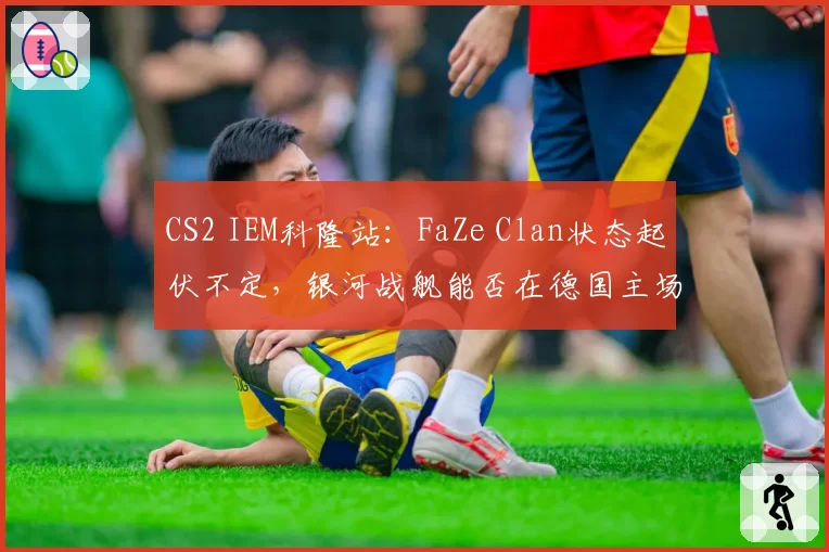 CS2 IEM科隆站：FaZe Clan状态起伏不定，银河战舰能否在德国主场回暖