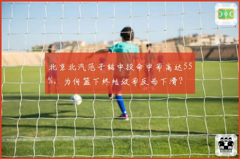北京北汽范子铭中投命中率高达55%,为何篮下终结效率反而下滑?