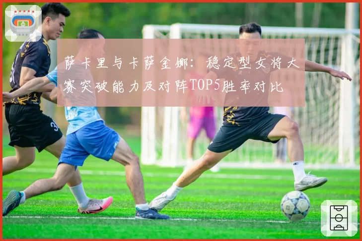 萨卡里与卡萨金娜：稳定型女将大赛突破能力及对阵TOP5胜率对比