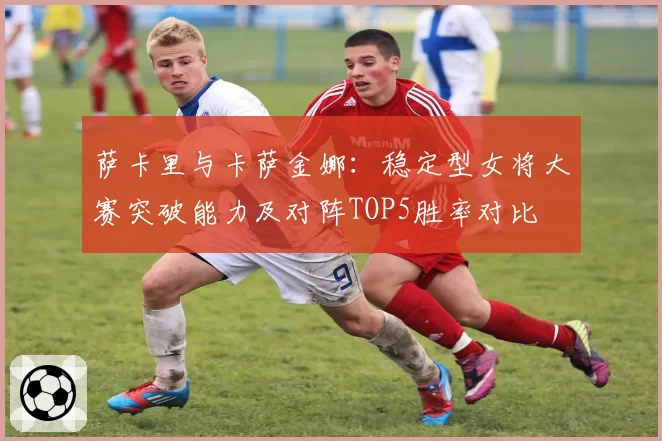 萨卡里与卡萨金娜：稳定型女将大赛突破能力及对阵TOP5胜率对比