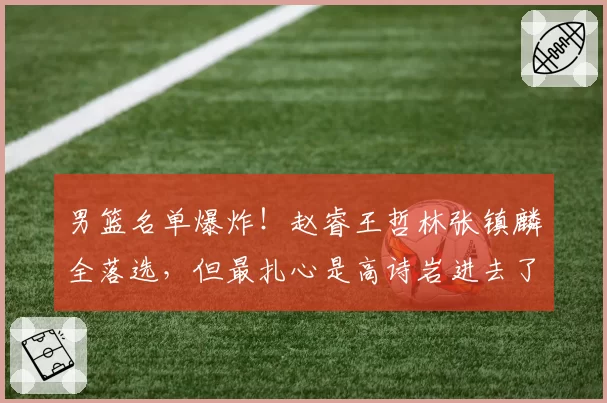 男篮名单爆炸!赵睿王哲林张镇麟全落选,但最扎心是高诗岩进去了