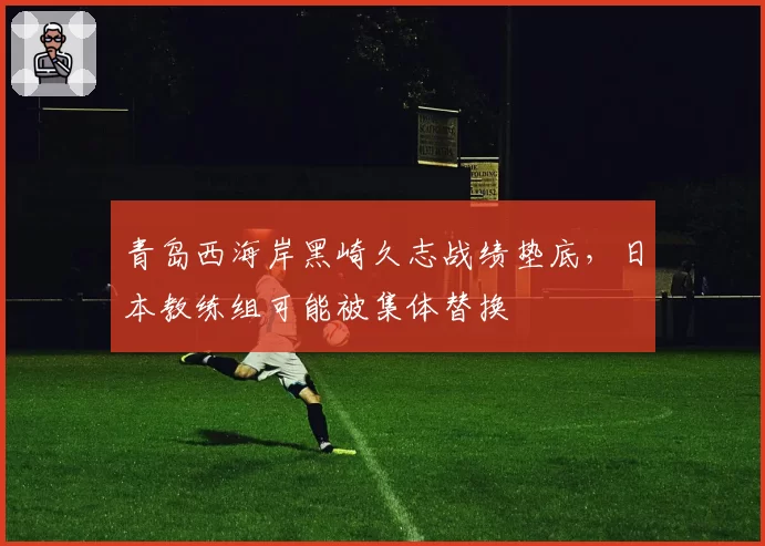 青岛西海岸黑崎久志战绩垫底,日本教练组可能被集体替换