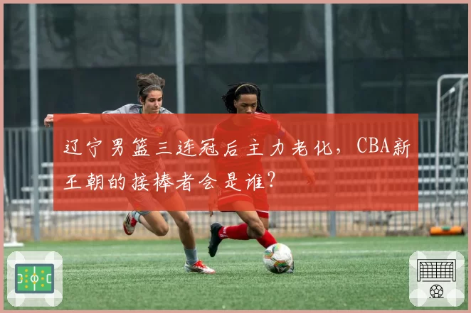 辽宁男篮三连冠后主力老化，CBA新王朝的接棒者会是谁？