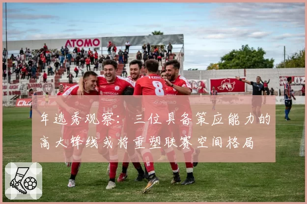 年选秀观察：三位具备策应能力的高大锋线或将重塑联赛空间格局