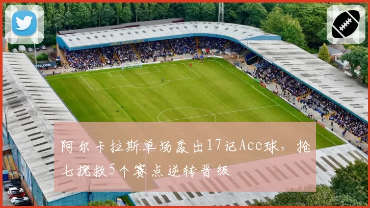 阿尔卡拉斯单场轰出17记Ace球，抢七挽救5个赛点逆转晋级