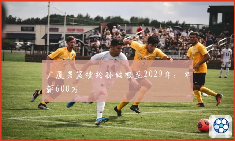 广厦男篮续约孙铭徽至2029年,年薪600万