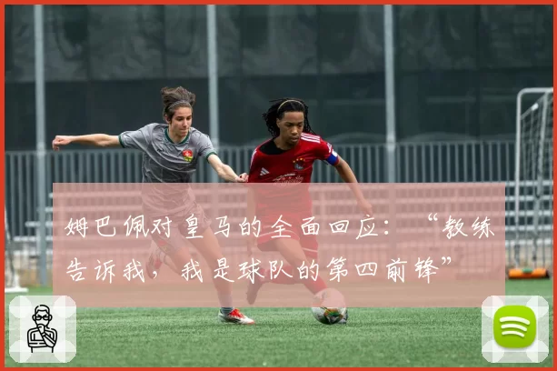 姆巴佩对皇马的全面回应：“教练告诉我，我是球队的第四前锋”